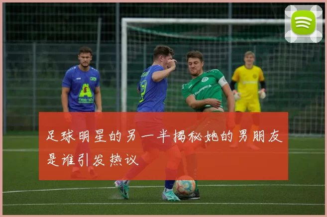足球明星的另一半揭秘她的男朋友是谁引发热议