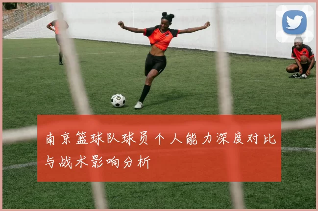 南京篮球队球员个人能力深度对比与战术影响分析