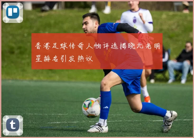 香港足球传奇人物评选揭晓元老明星排名引发热议