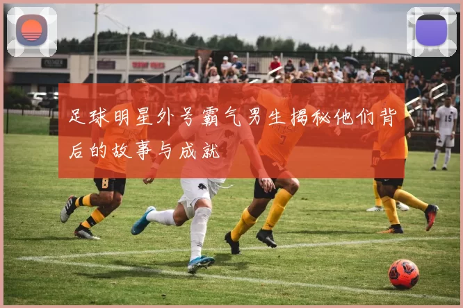 足球明星外号霸气男生揭秘他们背后的故事与成就