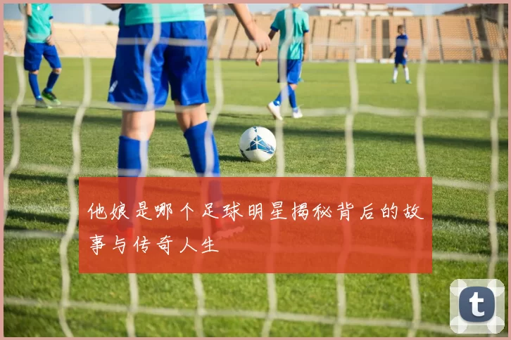 他娘是哪个足球明星揭秘背后的故事与传奇人生