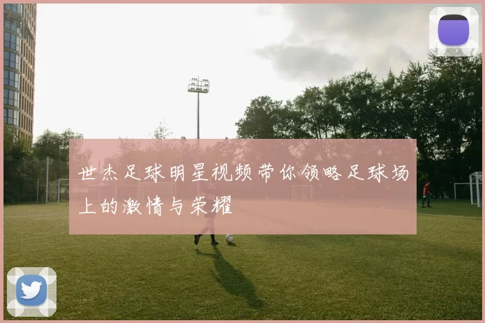 世杰足球明星视频带你领略足球场上的激情与荣耀