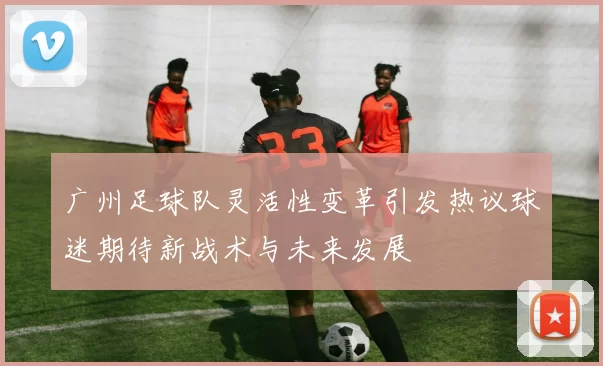 广州足球队灵活性变革引发热议球迷期待新战术与未来发展