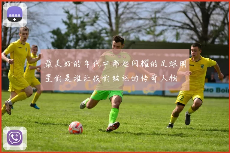 最美好的年代中那些闪耀的足球明星们是谁让我们铭记的传奇人物