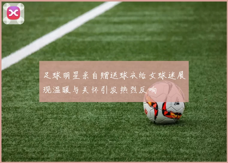 足球明星亲自赠送球衣给女球迷展现温暖与关怀引发热烈反响
