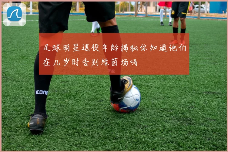 足球明星退役年龄揭秘你知道他们在几岁时告别绿茵场吗