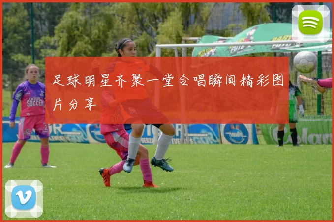 足球明星齐聚一堂合唱瞬间精彩图片分享