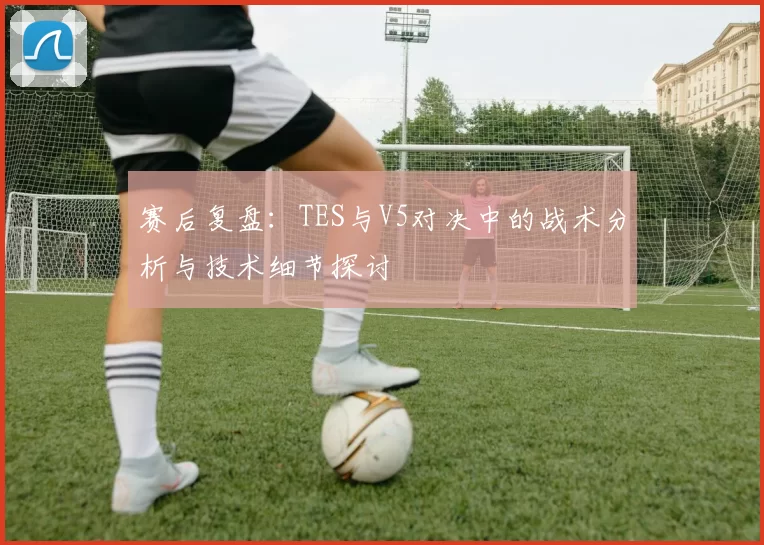 赛后复盘：TES与V5对决中的战术分析与技术细节探讨